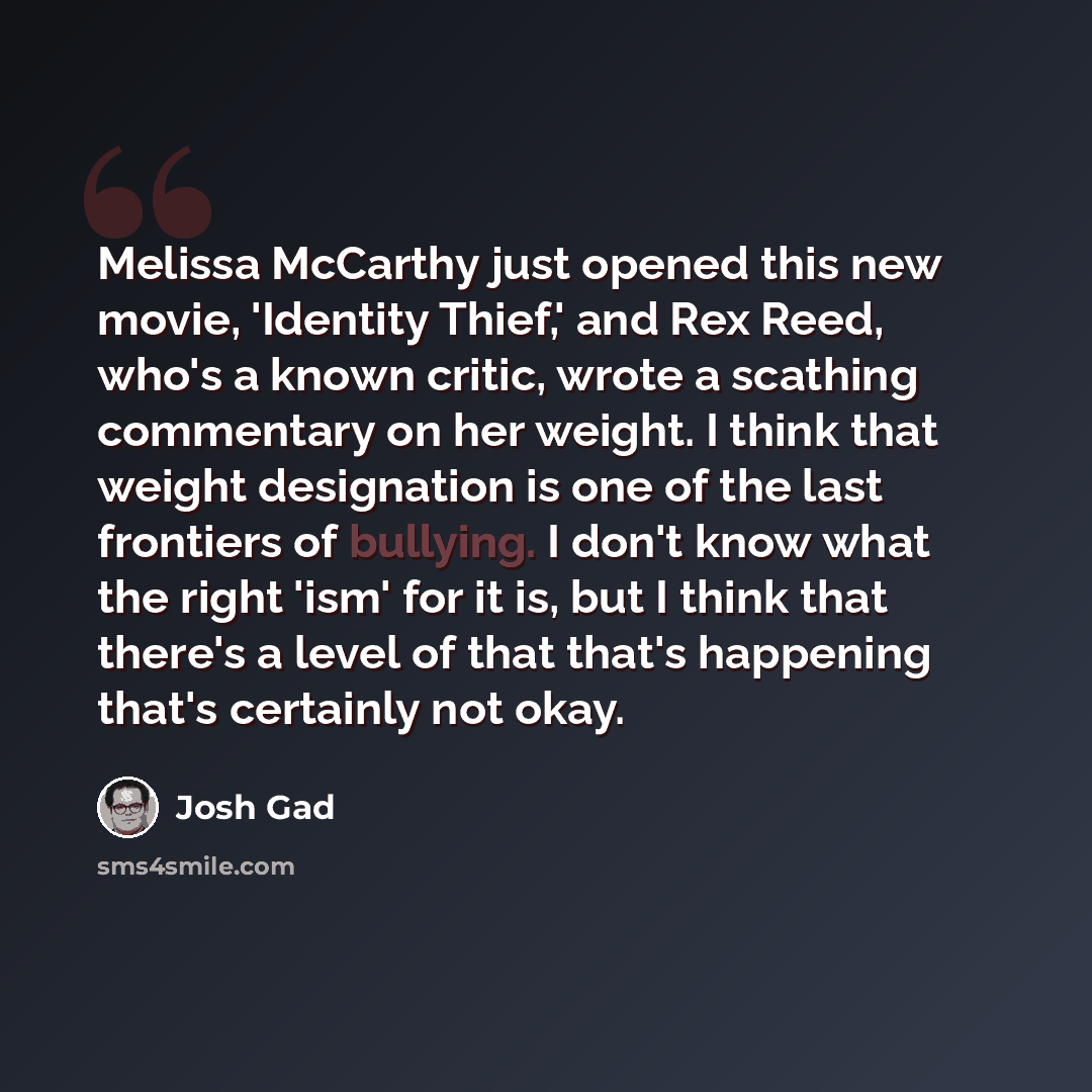 “Melissa McCarthy just opened this new movie, 'Identity Thief,' and Rex Reed, who's a known critic, wrote a scathing commentary on her weight. I think that weight designation is one of the last frontiers of bullying. I don't know what the right 'ism' for it is, but I think that there's a level of…” quote by Josh Gad