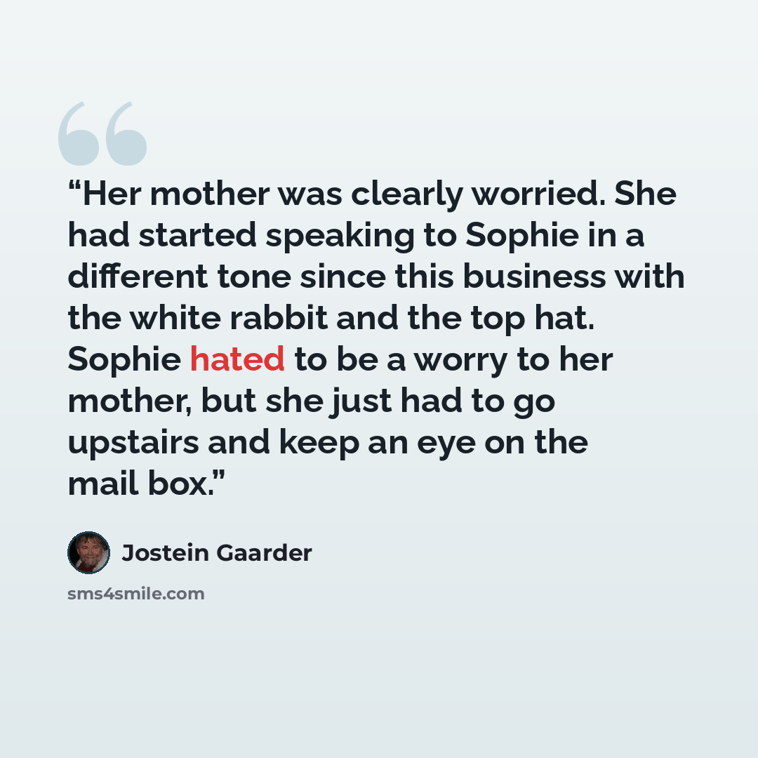 “Her mother was clearly worried. She had started speaking to Sophie in a different tone since this business with the white rabbit and the top hat. Sophie hated to be a worry to her mother, but she just had to go upstairs and keep an eye on the mail box.” quote by Jostein Gaarder