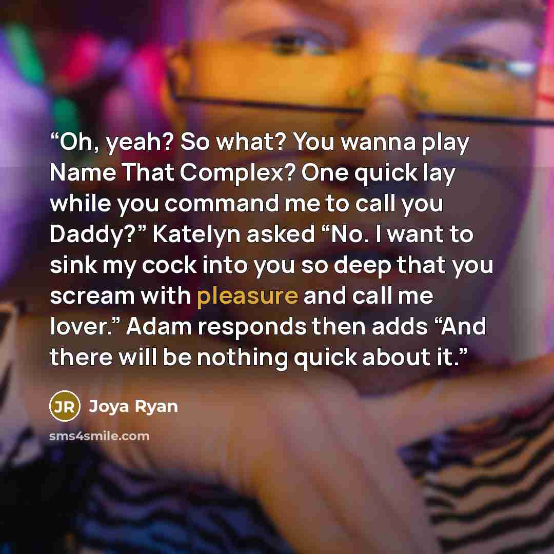 “Oh, yeah? So what? You wanna play Name That Complex? One quick lay while you command me to call you Daddy?” Katelyn asked “No. I want to sink my cock into you so deep that you scream with pleasure and call me lover.” Adam responds then adds “And there will be nothing quick about it.” quote by Joya Ryan