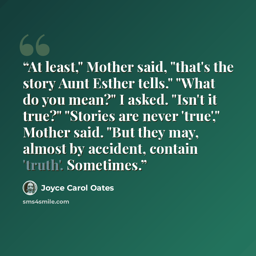 “At least," Mother said, "that's the story Aunt Esther tells." "What do you mean?" I asked. "Isn't it true?" "Stories are never 'true'," Mother said. "But they may, almost by accident, contain 'truth'. Sometimes.” quote by Joyce Carol Oates