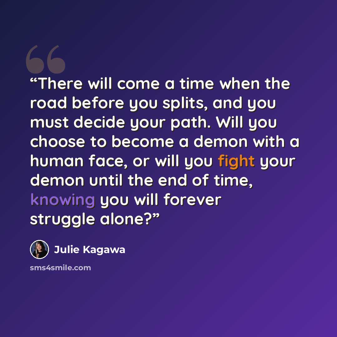 “There will come a time when the road before you splits, and you must decide your path. Will you choose to become a demon with a human face, or will you fight your demon until the end of time, knowing you will forever struggle alone?” quote by Julie Kagawa