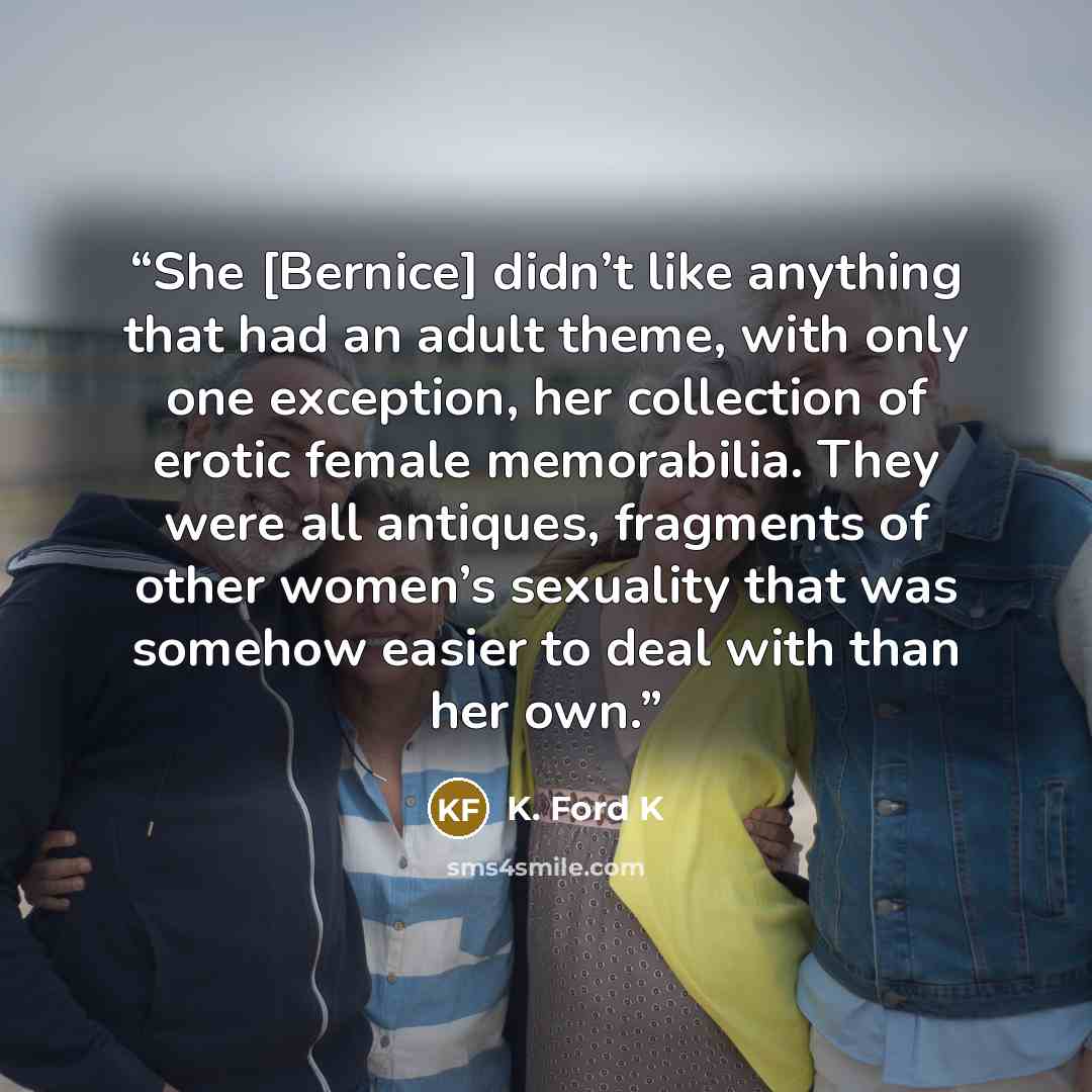 “She [Bernice] didn’t like anything that had an adult theme, with only one exception, her collection of erotic female memorabilia. They were all antiques, fragments of other women’s sexuality that was somehow easier to deal with than her own.” quote by K. Ford K
