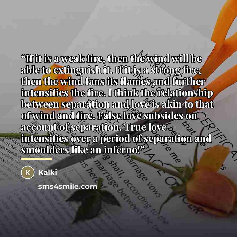 “If it is a weak fire, then the wind will be able to extinguish it. If it is a strong fire, then the wind fans its flames and further intensifies the fire. I think the relationship between separation and love is akin to that of wind and fire. False love subsides on account of separation. True love…” quote by Kalki