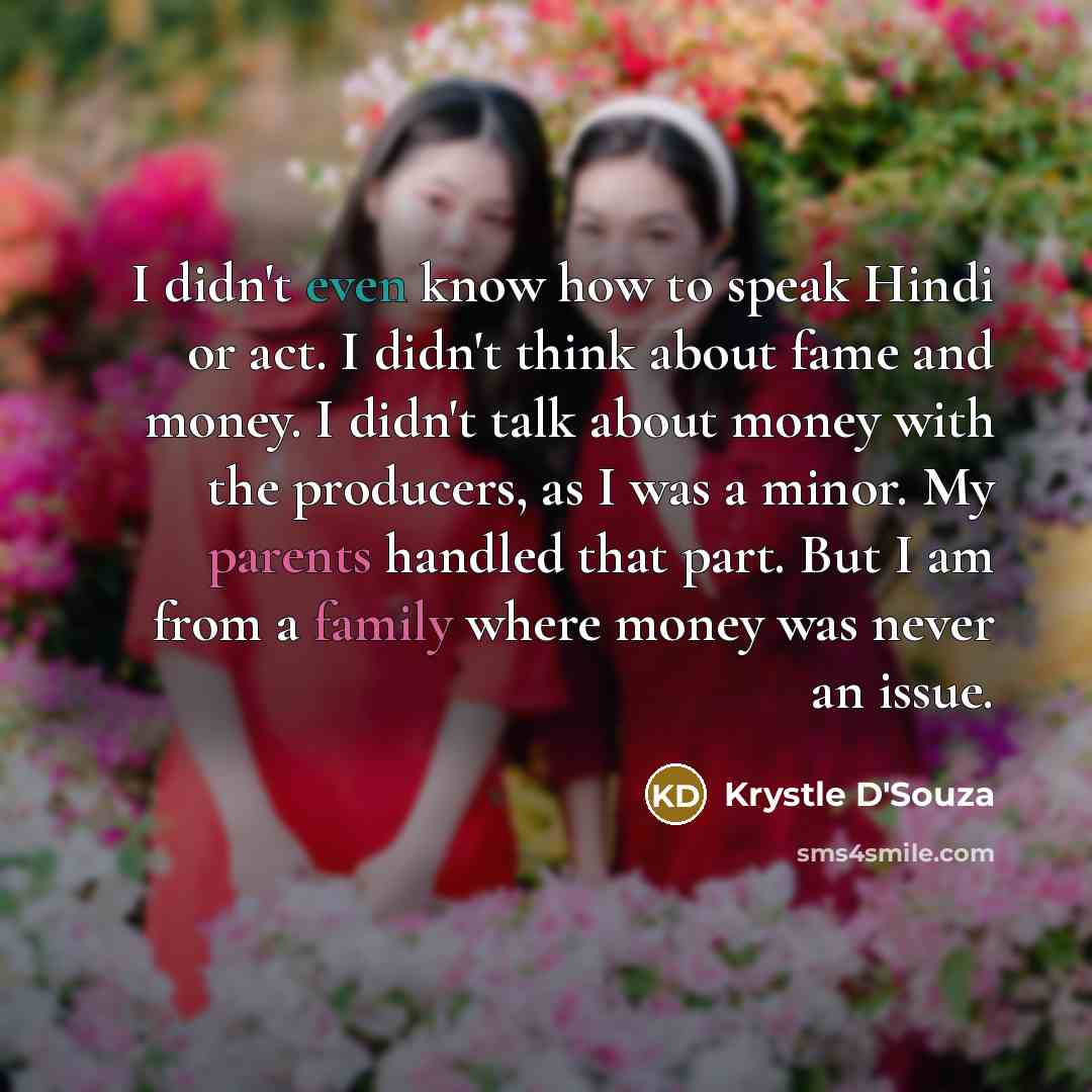 “I didn't even know how to speak Hindi or act. I didn't think about fame and money. I didn't talk about money with the producers, as I was a minor. My parents handled that part. But I am from a family where money was never an issue.” quote by Krystle D'Souza