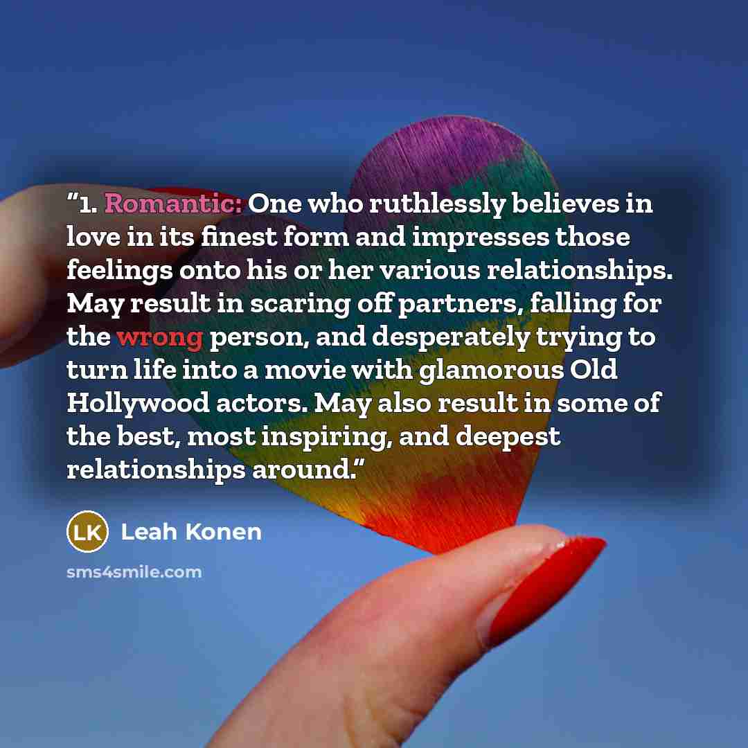 “1. Romantic: One who ruthlessly believes in love in its finest form and impresses those feelings onto his or her various relationships. May result in scaring off partners, falling for the wrong person, and desperately trying to turn life into a movie with glamorous Old Hollywood actors. May also…” quote by Leah Konen