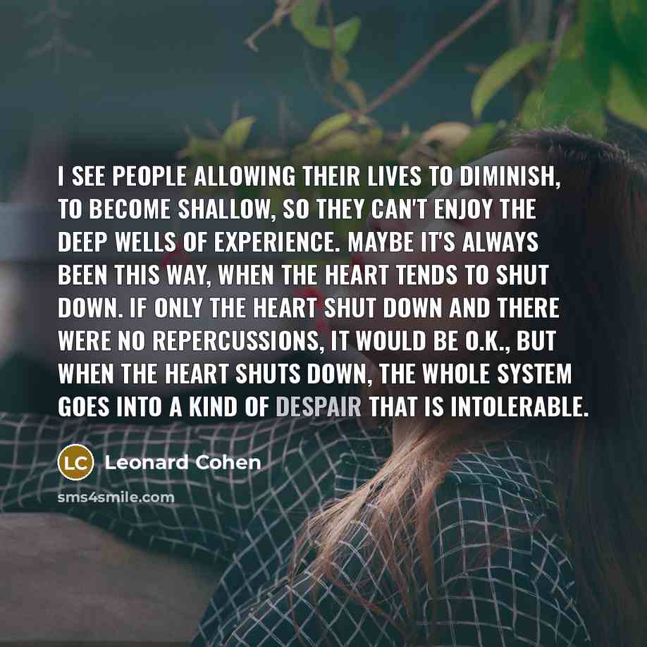 “I see people allowing their lives to diminish, to become shallow, so they can't enjoy the deep wells of experience. Maybe it's always been this way, when the heart tends to shut down. If only the heart shut down and there were no repercussions, it would be O.K., but when the heart shuts down, the…” quote by Leonard Cohen