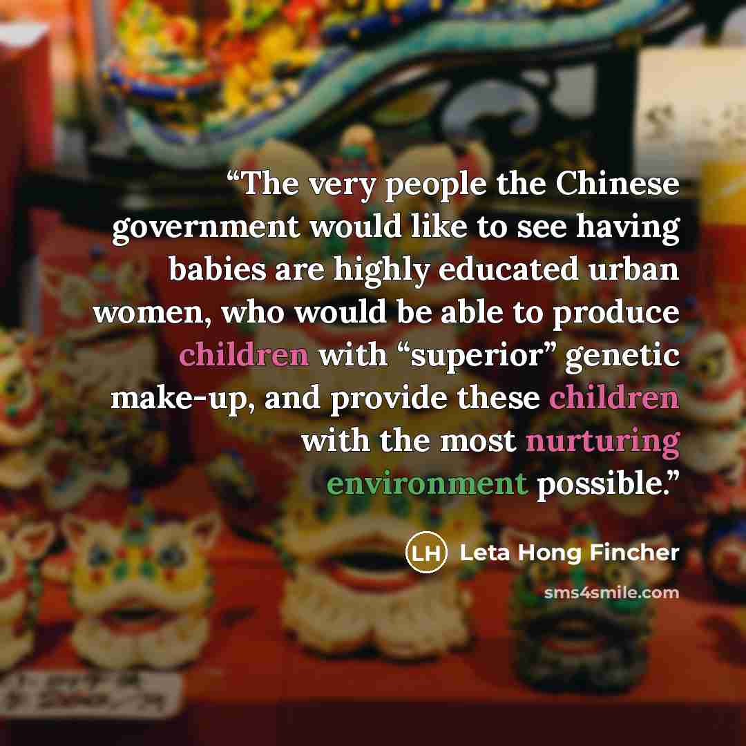 “The very people the Chinese government would like to see having babies are highly educated urban women, who would be able to produce children with “superior” genetic make-up, and provide these children with the most nurturing environment possible.” quote by Leta Hong Fincher