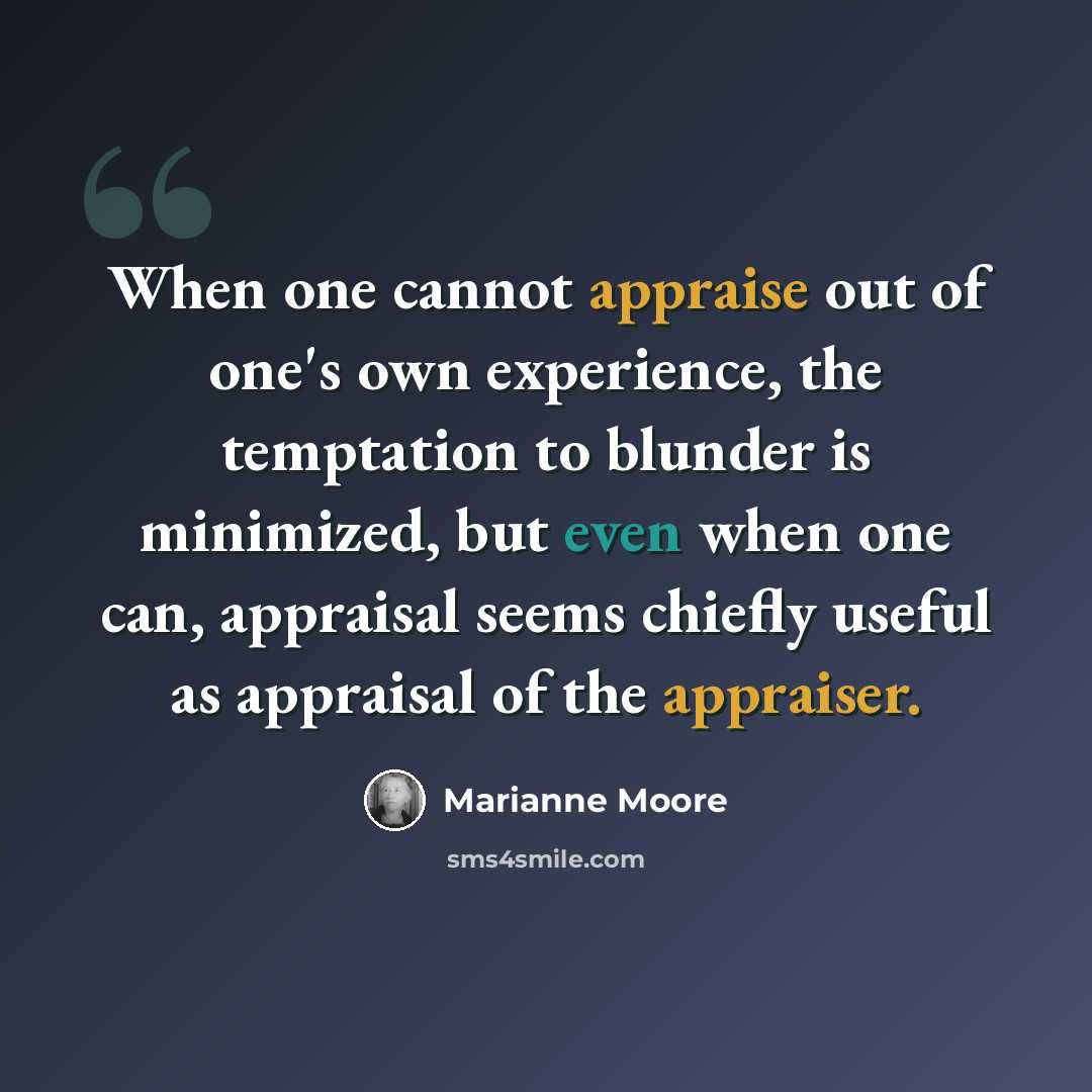 “When one cannot appraise out of one's own experience, the temptation to blunder is minimized, but even when one can, appraisal seems chiefly useful as appraisal of the appraiser.” quote by Marianne Moore