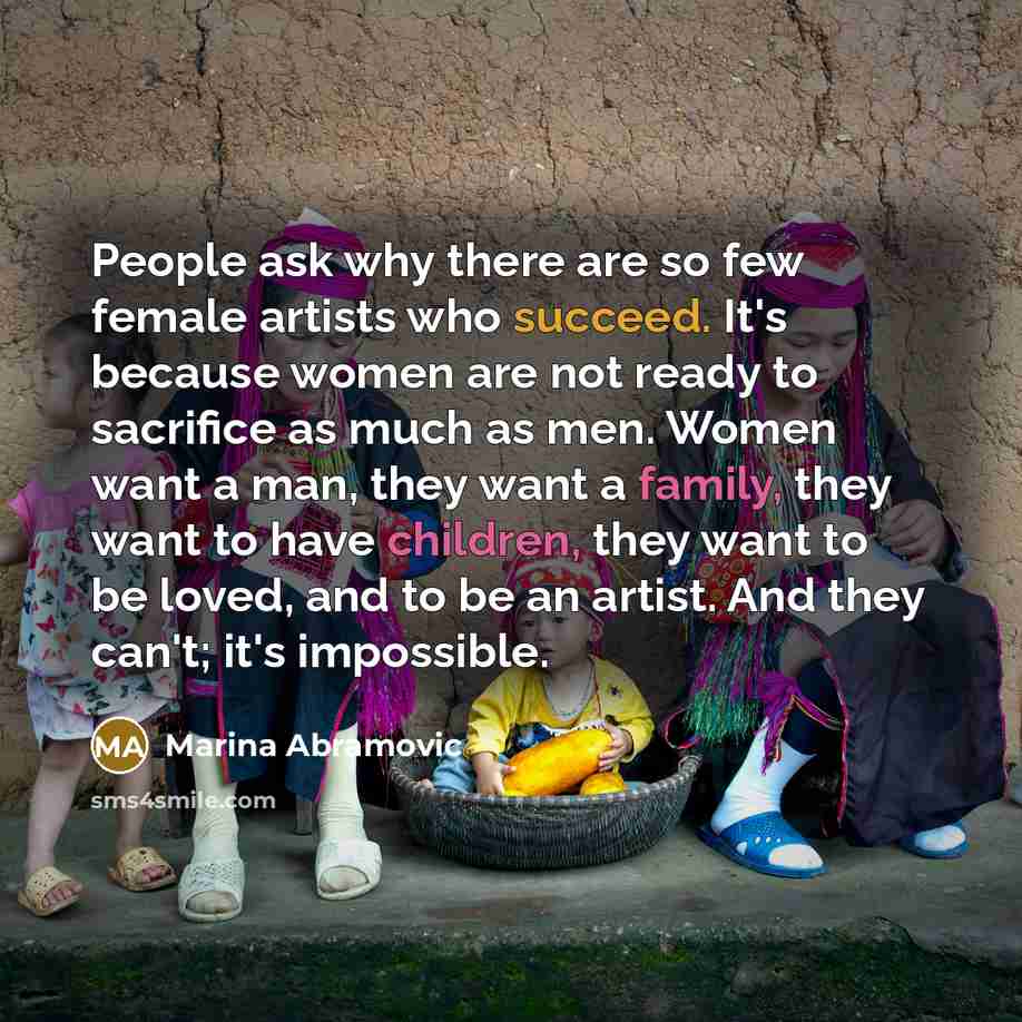 “People ask why there are so few female artists who succeed. It's because women are not ready to sacrifice as much as men. Women want a man, they want a family, they want to have children, they want to be loved, and to be an artist. And they can't; it's impossible.” quote by Marina Abramovic