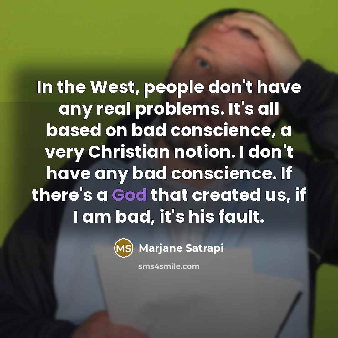 “In the West, people don't have any real problems. It's all based on bad conscience, a very Christian notion. I don't have any bad conscience. If there's a God that created us, if I am bad, it's his fault.” quote by Marjane Satrapi