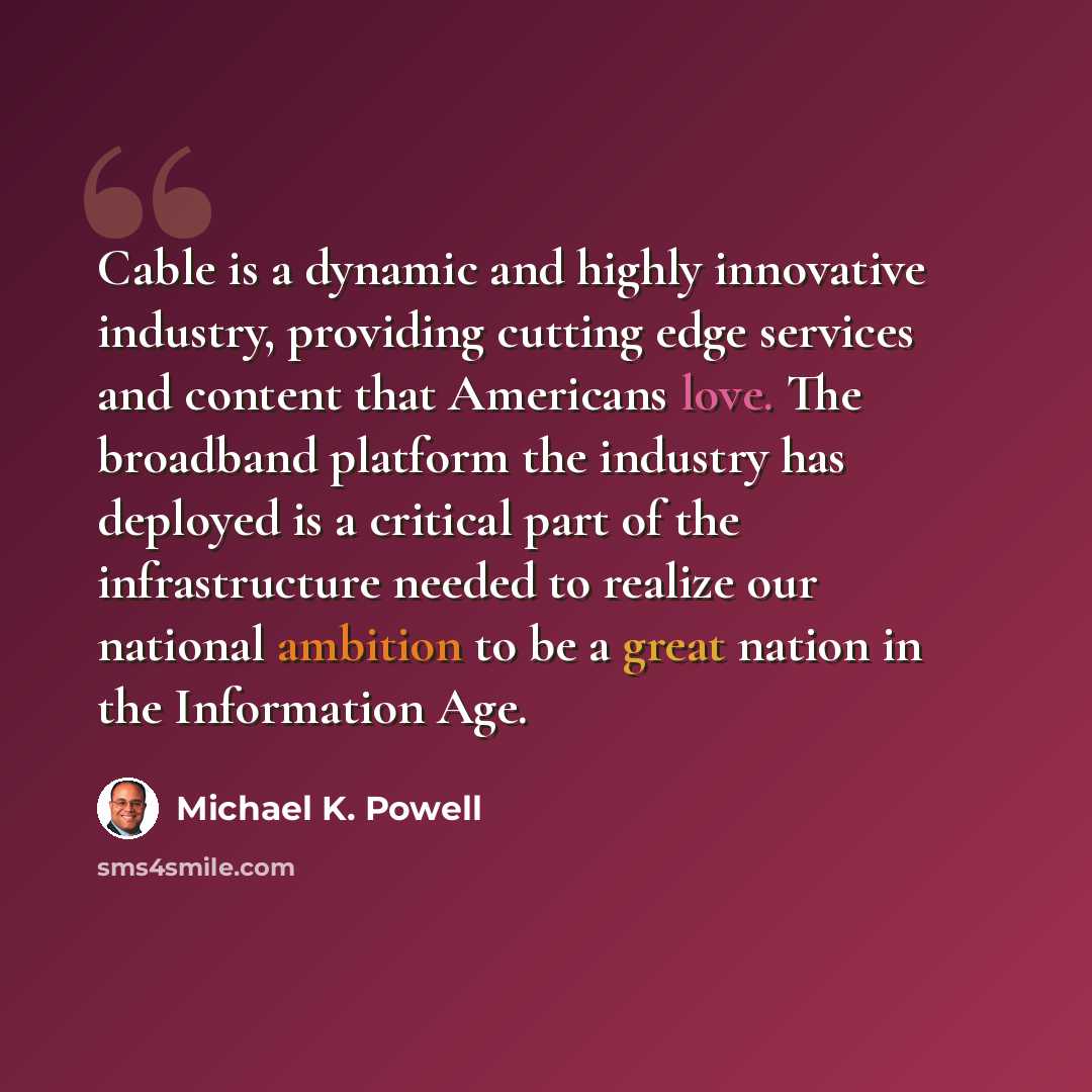 “Cable is a dynamic and highly innovative industry, providing cutting edge services and content that Americans love. The broadband platform the industry has deployed is a critical part of the infrastructure needed to realize our national ambition to be a great nation in the Information Age.” quote by Michael K. Powell