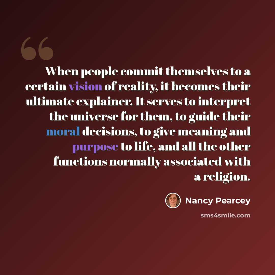 “When people commit themselves to a certain vision of reality, it becomes their ultimate explainer. It serves to interpret the universe for them, to guide their moral decisions, to give meaning and purpose to life, and all the other functions normally associated with a religion.” quote by Nancy Pearcey