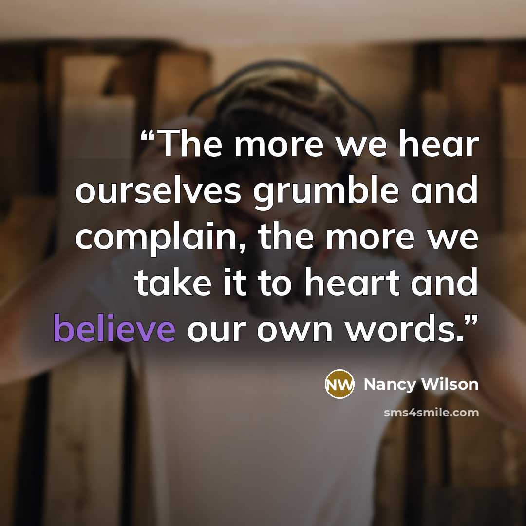 “The more we hear ourselves grumble and complain, the more we take it to heart and believe our own words.” quote by Nancy Wilson