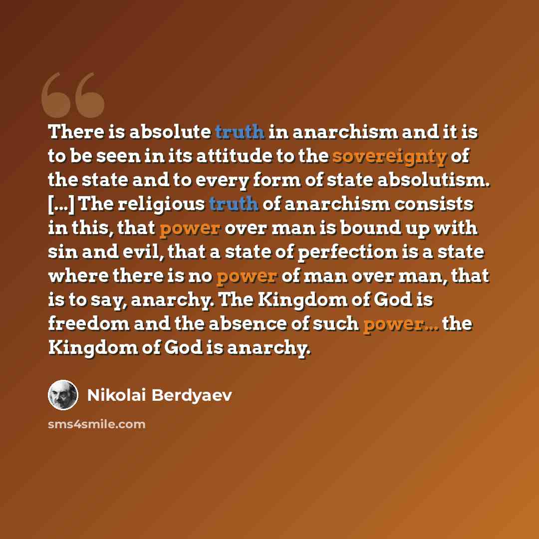 “There is absolute truth in anarchism and it is to be seen in its attitude to the sovereignty of the state and to every form of state absolutism. [...] The religious truth of anarchism consists in this, that power over man is bound up with sin and evil, that a state of perfection is a state where…” quote by Nikolai Berdyaev