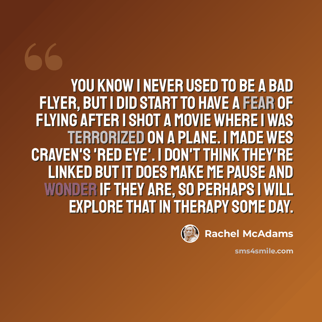 “You know I never used to be a bad flyer, but I did start to have a fear of flying after I shot a movie where I was terrorized on a plane. I made Wes Craven's 'Red Eye'. I don't think they're linked but it does make me pause and wonder if they are, so perhaps I will explore that in therapy some day.” quote by Rachel McAdams