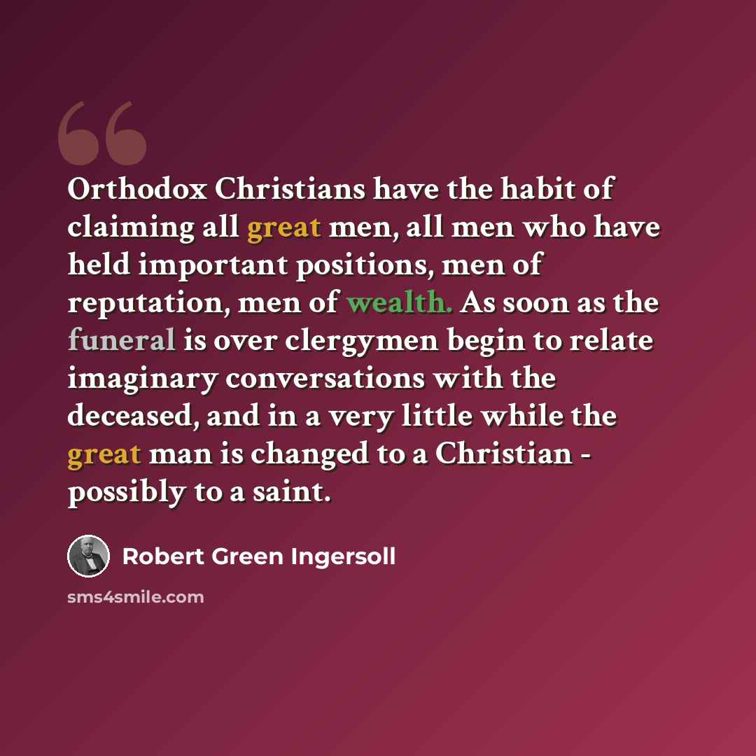“Orthodox Christians have the habit of claiming all great men, all men who have held important positions, men of reputation, men of wealth. As soon as the funeral is over clergymen begin to relate imaginary conversations with the deceased, and in a very little while the great man is changed to a…” quote by Robert Green Ingersoll