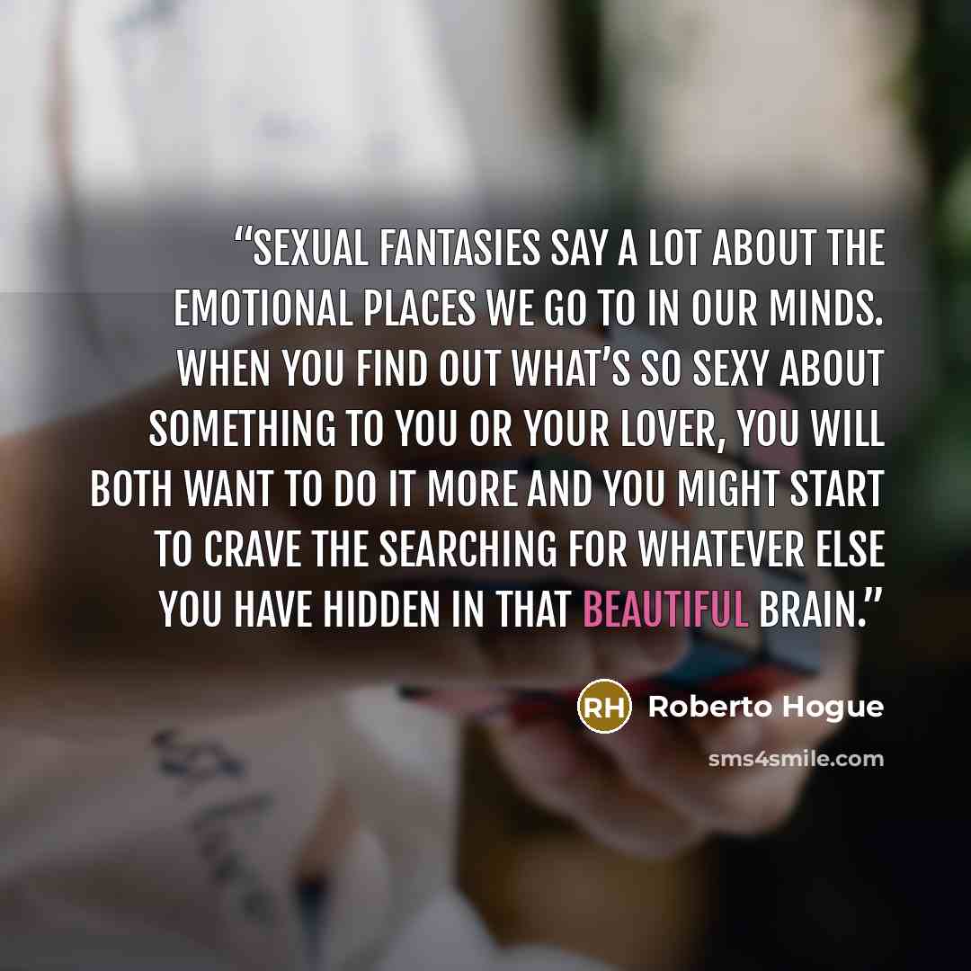 “Sexual fantasies say a lot about the emotional places we go to in our minds. When you find out what’s so sexy about something to you or your lover, you will both want to do it more and you might start to crave the searching for whatever else you have hidden in that beautiful brain.” quote by Roberto Hogue
