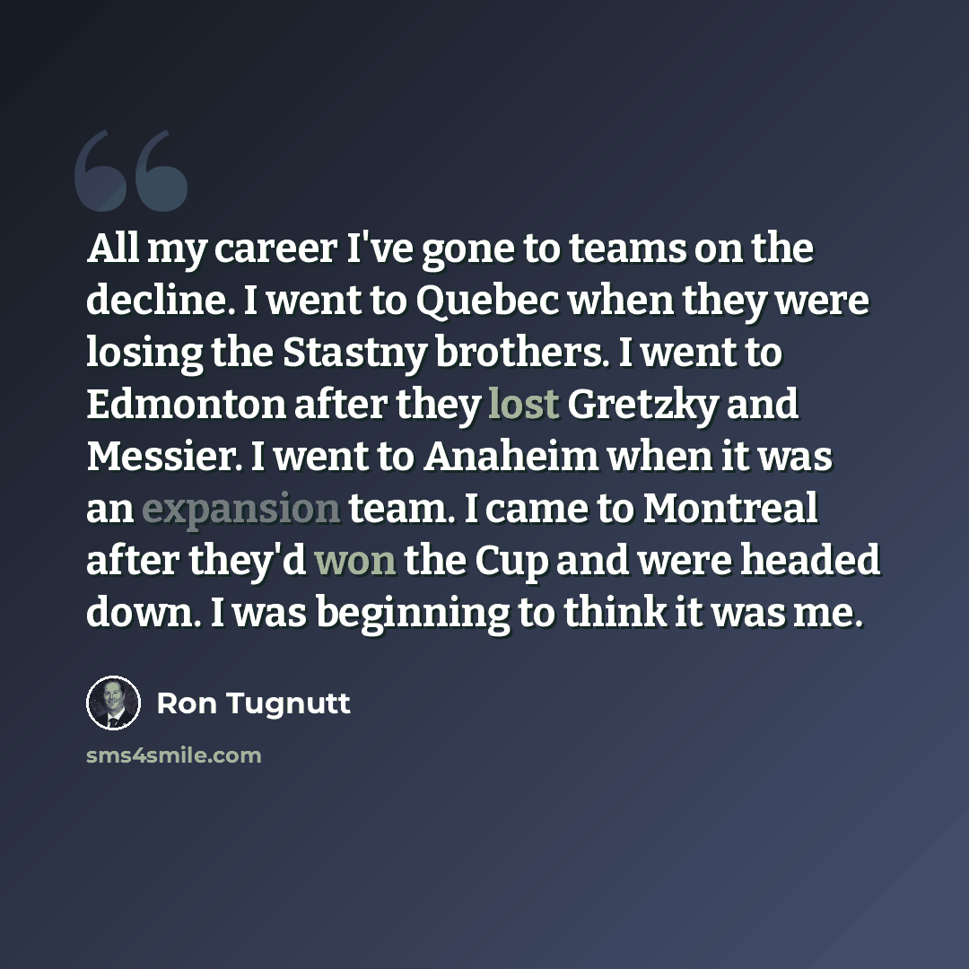 “All my career I've gone to teams on the decline. I went to Quebec when they were losing the Stastny brothers. I went to Edmonton after they lost Gretzky and Messier. I went to Anaheim when it was an expansion team. I came to Montreal after they'd won the Cup and were headed down. I was beginning…” quote by Ron Tugnutt