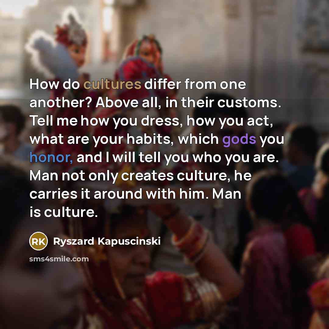“How do cultures differ from one another? Above all, in their customs. Tell me how you dress, how you act, what are your habits, which gods you honor, and I will tell you who you are. Man not only creates culture, he carries it around with him. Man is culture.” quote by Ryszard Kapuscinski