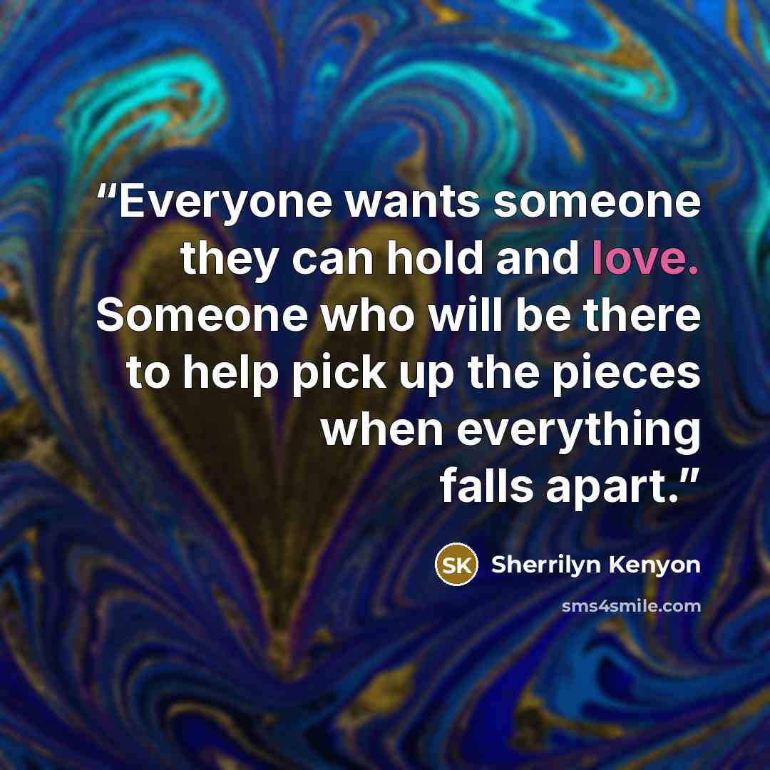 “Everyone wants someone they can hold and love. Someone who will be there to help pick up the pieces when everything falls apart.” quote by Sherrilyn Kenyon