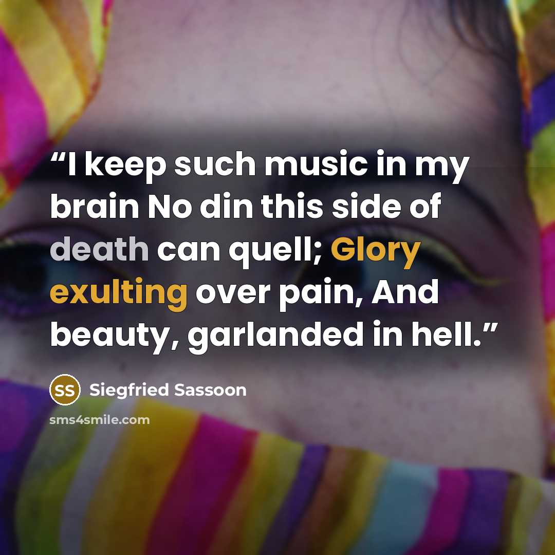 “I keep such music in my brain No din this side of death can quell; Glory exulting over pain, And beauty, garlanded in hell.” quote by Siegfried Sassoon