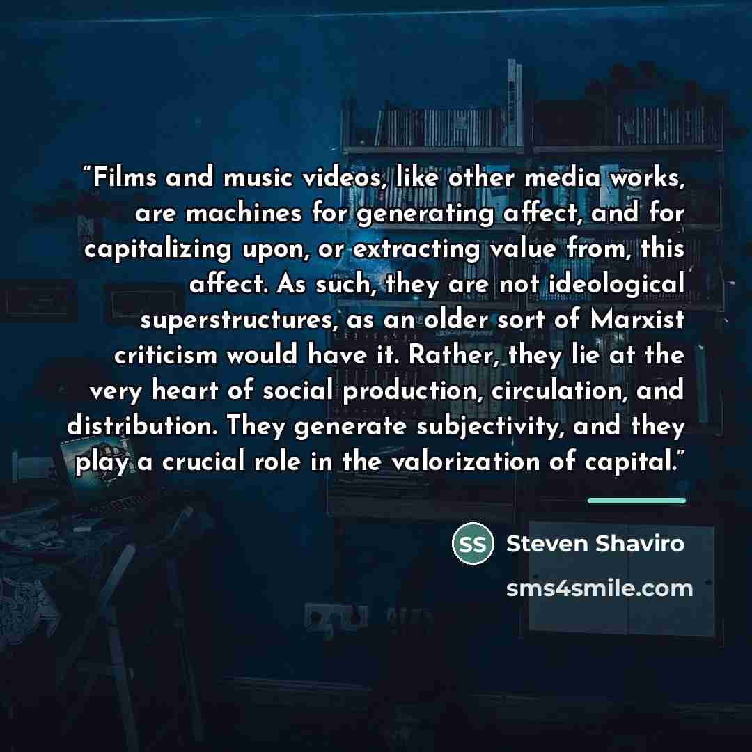 “Films and music videos, like other media works, are machines for generating affect, and for capitalizing upon, or extracting value from, this affect. As such, they are not ideological superstructures, as an older sort of Marxist criticism would have it. Rather, they lie at the very heart of social…” quote by Steven Shaviro