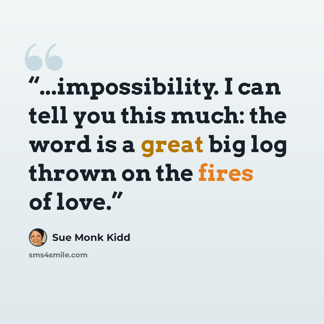 “...impossibility. I can tell you this much: the word is a great big log thrown on the fires of love.” quote by Sue Monk Kidd