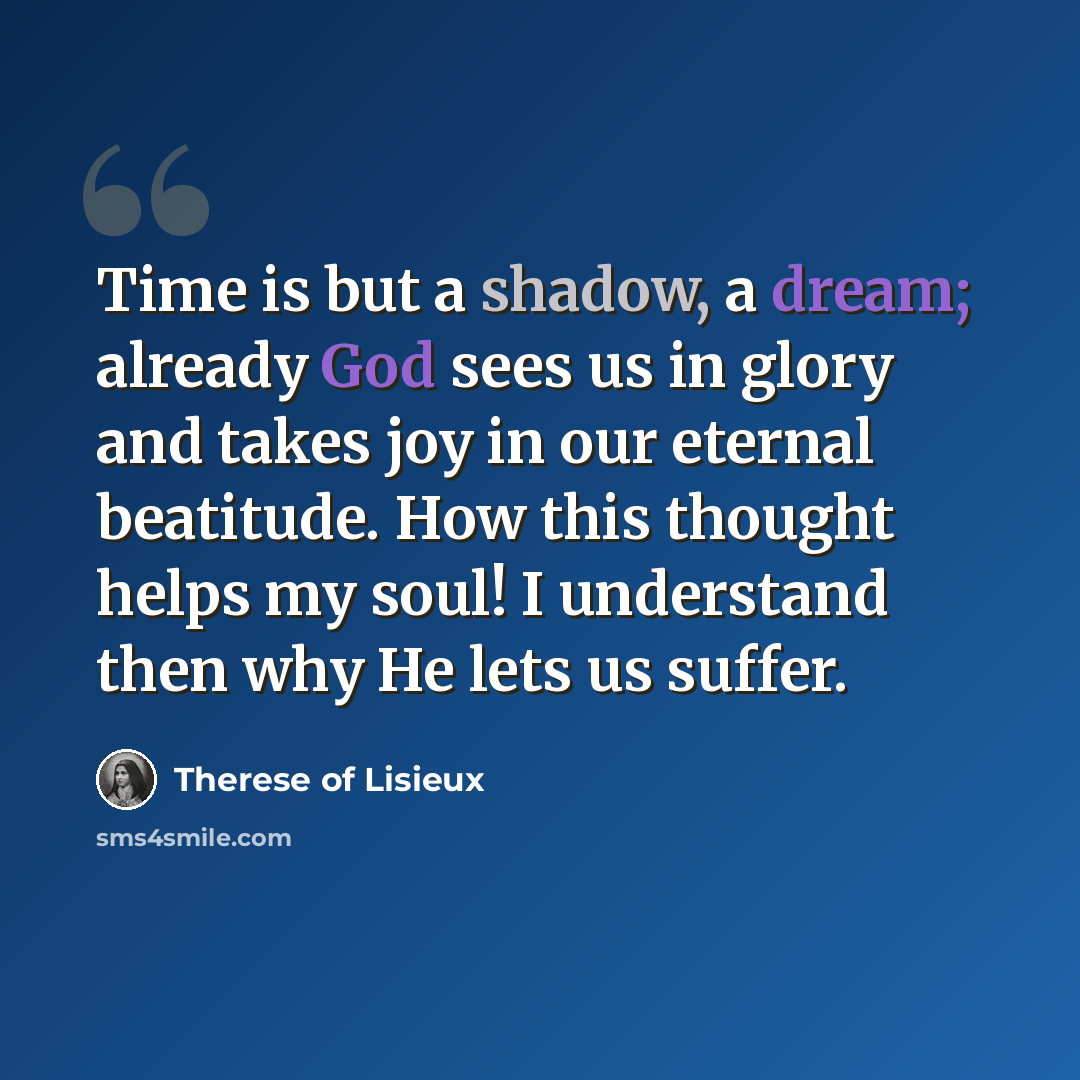 “Time is but a shadow, a dream; already God sees us in glory and takes joy in our eternal beatitude. How this thought helps my soul! I understand then why He lets us suffer.” quote by Therese of Lisieux