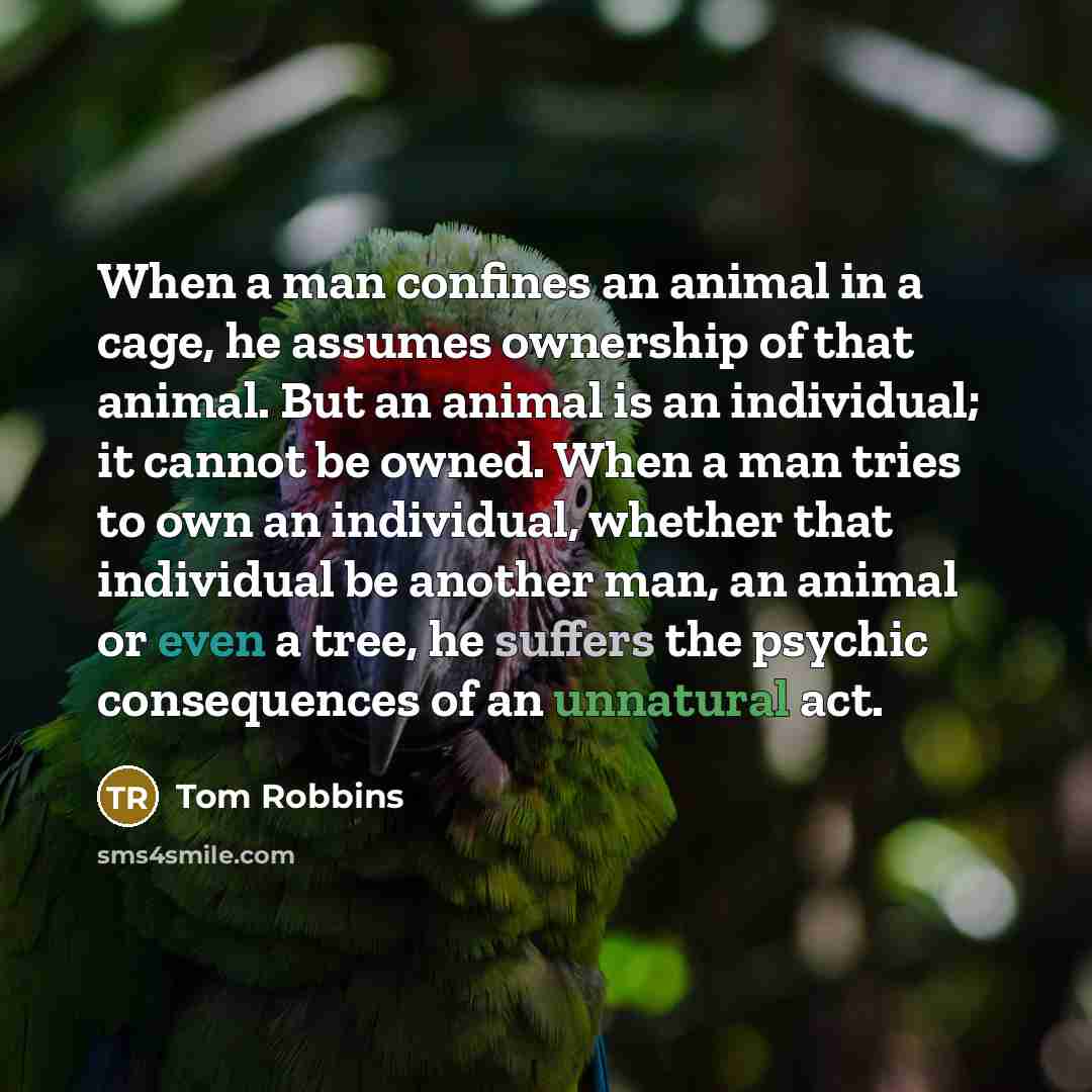 “When a man confines an animal in a cage, he assumes ownership of that animal. But an animal is an individual; it cannot be owned. When a man tries to own an individual, whether that individual be another man, an animal or even a tree, he suffers the psychic consequences of an unnatural act.” quote by Tom Robbins