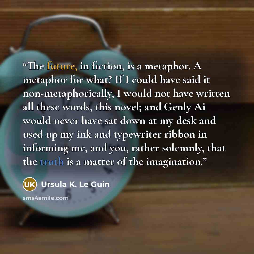 “The future, in fiction, is a metaphor. A metaphor for what? If I could have said it non-metaphorically, I would not have written all these words, this novel; and Genly Ai would never have sat down at my desk and used up my ink and typewriter ribbon in informing me, and you, rather solemnly, that…” quote by Ursula K. Le Guin