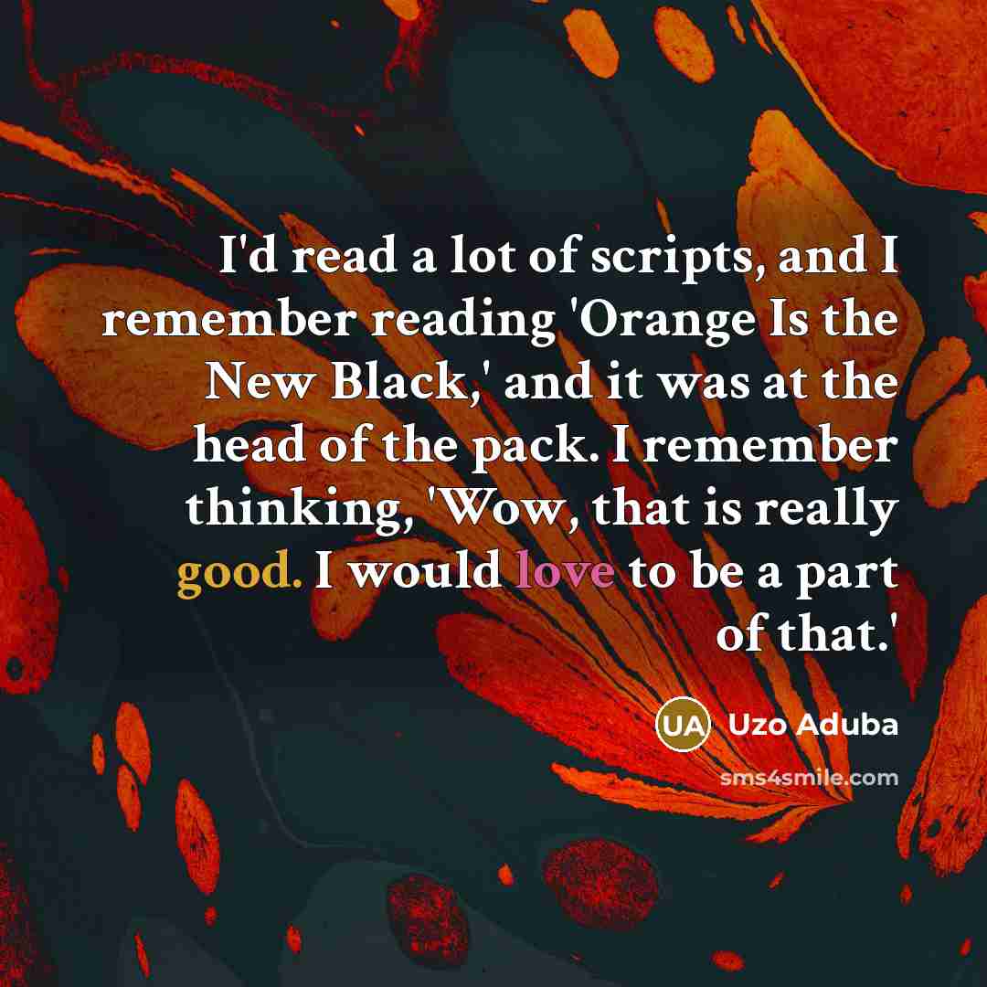 “I'd read a lot of scripts, and I remember reading 'Orange Is the New Black,' and it was at the head of the pack. I remember thinking, 'Wow, that is really good. I would love to be a part of that.'” quote by Uzo Aduba
