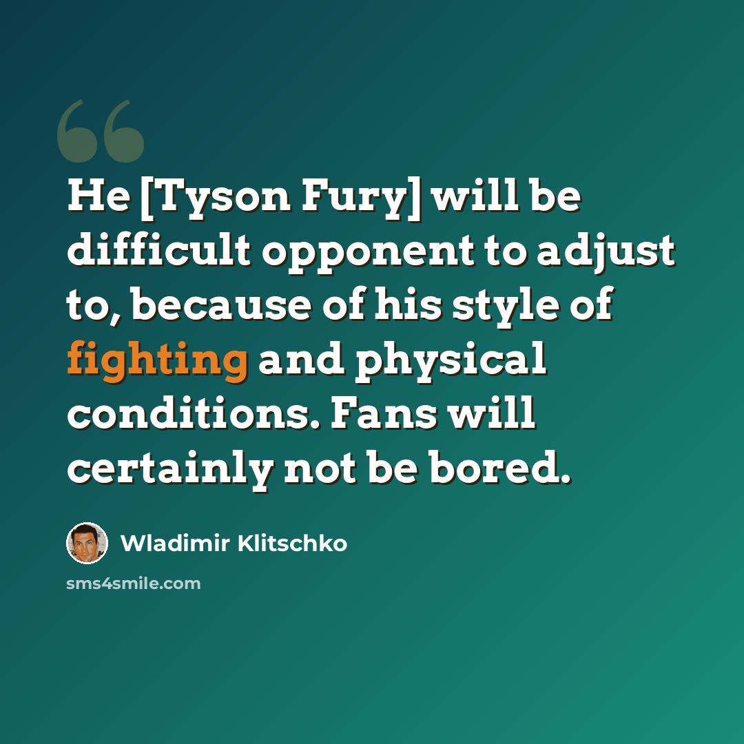 “He [Tyson Fury] will be difficult opponent to adjust to, because of his style of fighting and physical conditions. Fans will certainly not be bored.” quote by Wladimir Klitschko