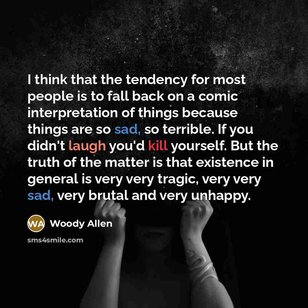 “I think that the tendency for most people is to fall back on a comic interpretation of things because things are so sad, so terrible. If you didn't laugh you'd kill yourself. But the truth of the matter is that existence in general is very very tragic, very very sad, very brutal and very unhappy.” quote by Woody Allen