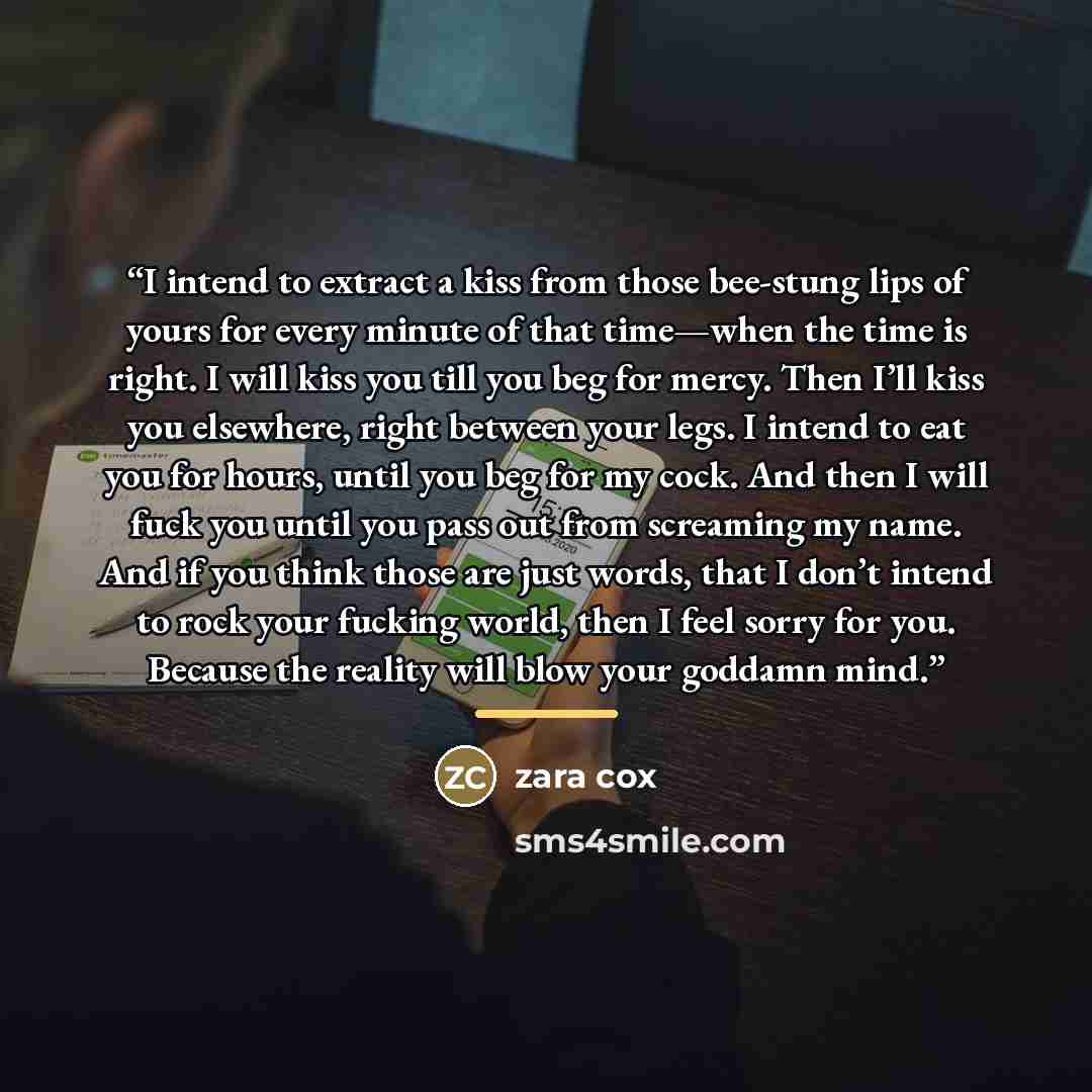 “I intend to extract a kiss from those bee-stung lips of yours for every minute of that time—when the time is right. I will kiss you till you beg for mercy. Then I’ll kiss you elsewhere, right between your legs. I intend to eat you for hours, until you beg for my cock. And then I will fuck you…” quote by Zara Cox