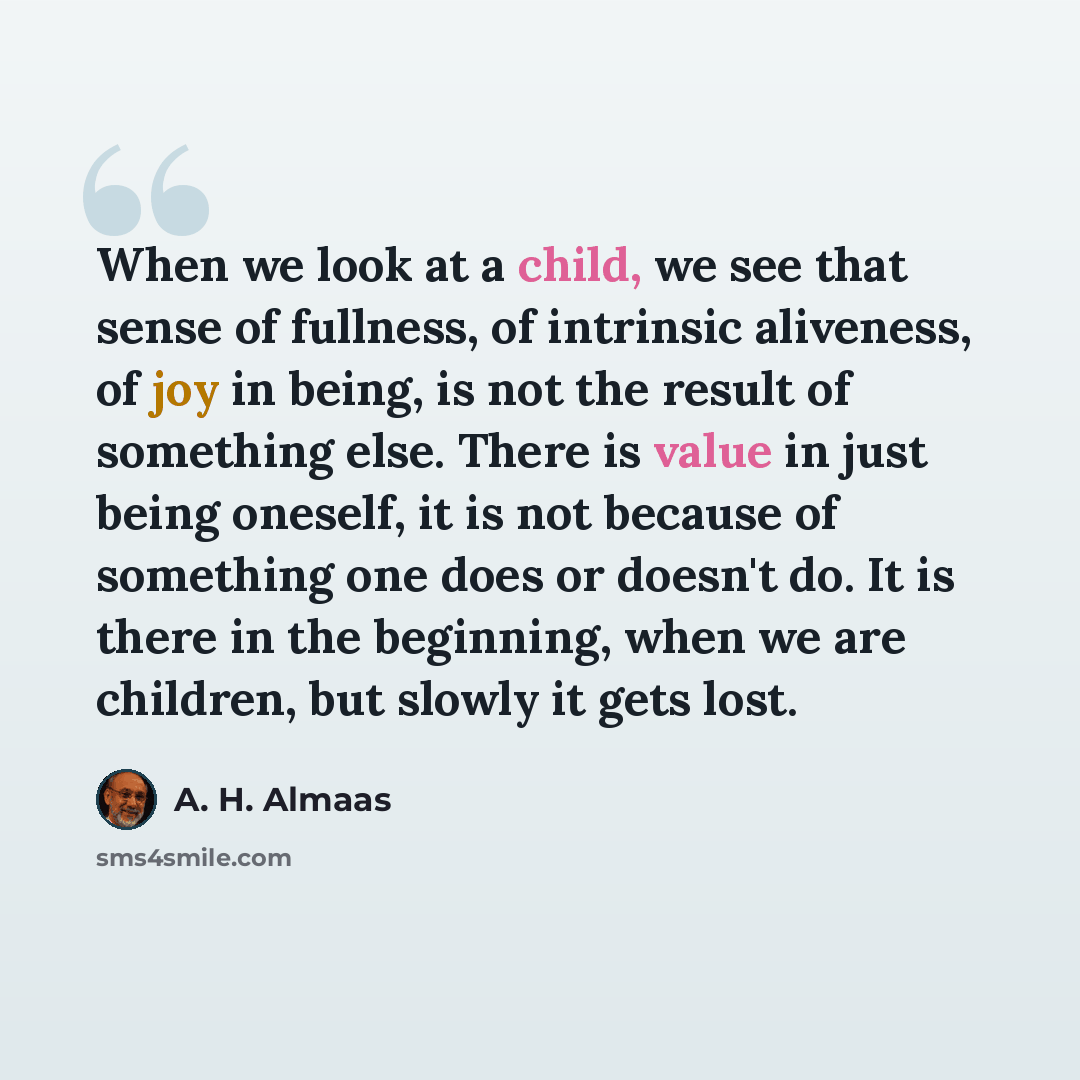 “When we look at a child, we see that sense of fullness, of intrinsic aliveness, of joy in being, is not the result of something else. There is value in just being oneself, it is not because of something one does or doesn't do. It is there in the beginning, when we are children, but slowly it gets…” quote by A. H. Almaas