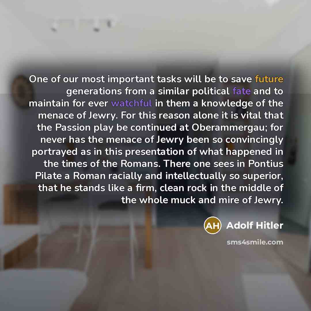 “One of our most important tasks will be to save future generations from a similar political fate and to maintain for ever watchful in them a knowledge of the menace of Jewry. For this reason alone it is vital that the Passion play be continued at Oberammergau; for never has the menace of Jewry…” quote by Adolf Hitler