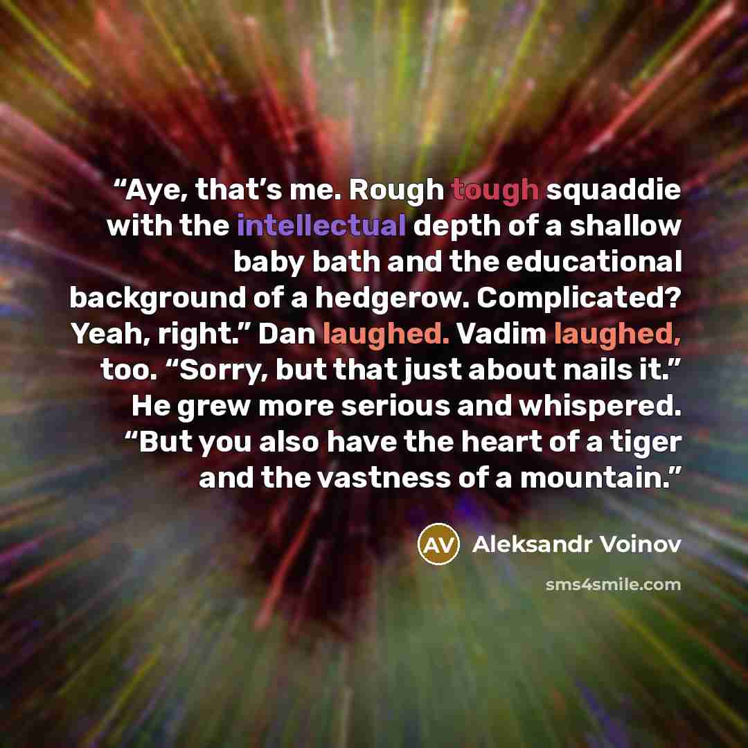 “Aye, that’s me. Rough tough squaddie with the intellectual depth of a shallow baby bath and the educational background of a hedgerow. Complicated? Yeah, right.” Dan laughed. Vadim laughed, too. “Sorry, but that just about nails it.” He grew more serious and whispered. “But you also have the heart…” quote by Aleksandr Voinov