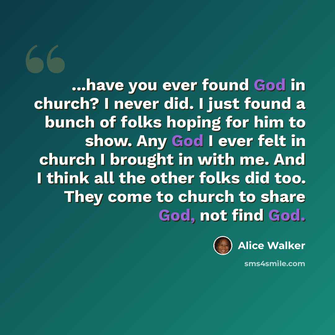 “...have you ever found God in church? I never did. I just found a bunch of folks hoping for him to show. Any God I ever felt in church I brought in with me. And I think all the other folks did too. They come to church to share God, not find God.” quote by Alice Walker