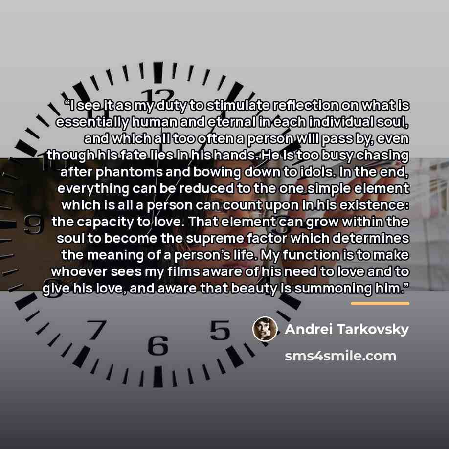 “I see it as my duty to stimulate reflection on what is essentially human and eternal in each individual soul, and which all too often a person will pass by, even though his fate lies in his hands. He is too busy chasing after phantoms and bowing down to idols. In the end, everything can be reduced…” quote by Andrei Tarkovsky