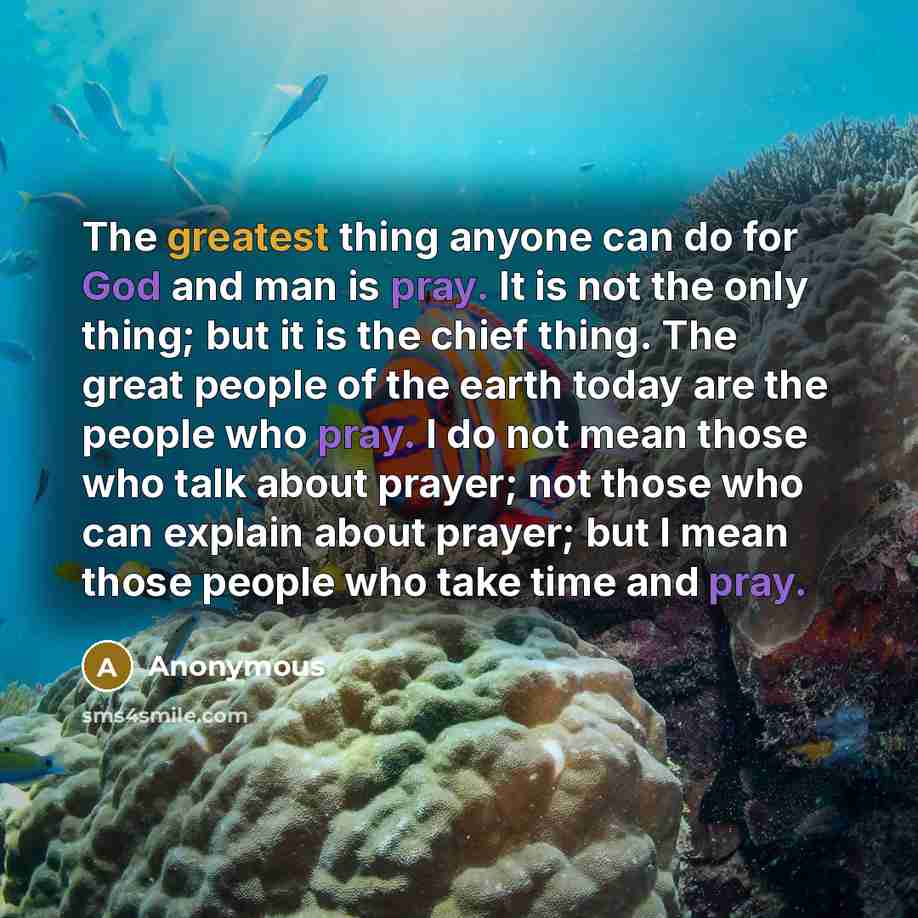 “The greatest thing anyone can do for God and man is pray. It is not the only thing; but it is the chief thing. The great people of the earth today are the people who pray. I do not mean those who talk about prayer; not those who can explain about prayer; but I mean those people who take time and…” quote by Anonymous