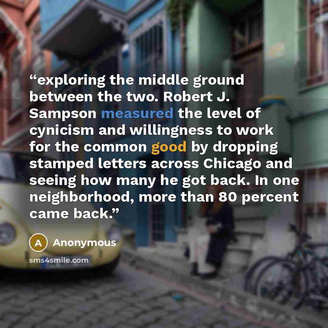 “exploring the middle ground between the two. Robert J. Sampson measured the level of cynicism and willingness to work for the common good by dropping stamped letters across Chicago and seeing how many he got back. In one neighborhood, more than 80 percent came back.” quote by Anonymous
