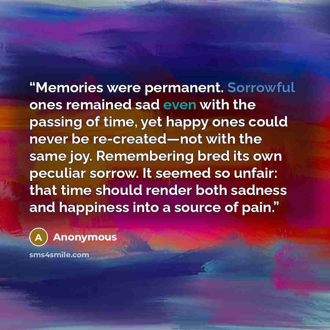 “Memories were permanent. Sorrowful ones remained sad even with the passing of time, yet happy ones could never be re-created—not with the same joy. Remembering bred its own peculiar sorrow. It seemed so unfair: that time should render both sadness and happiness into a source of pain.” quote by Anonymous