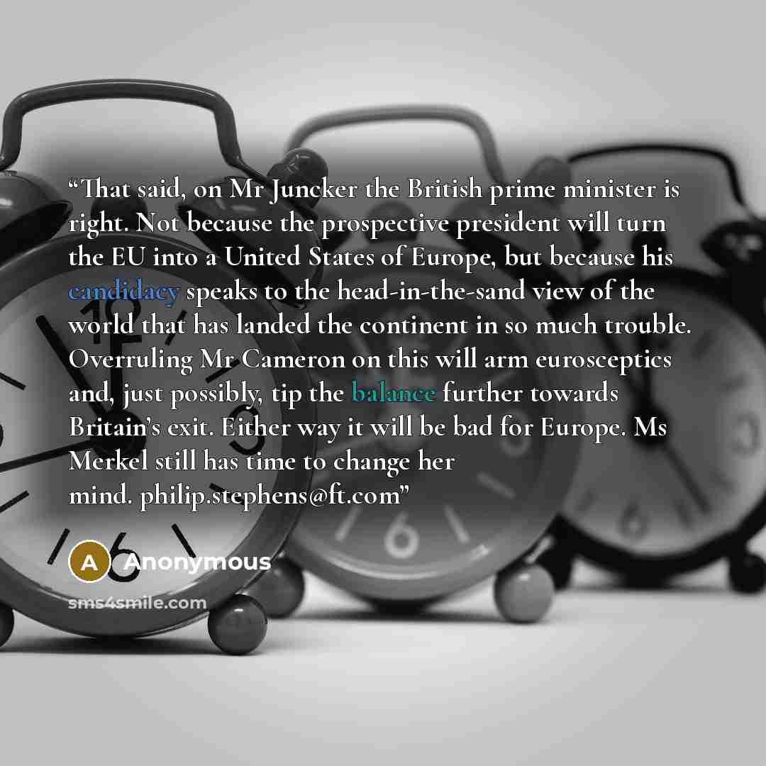 “That said, on Mr Juncker the British prime minister is right. Not because the prospective president will turn the EU into a United States of Europe, but because his candidacy speaks to the head-in-the-sand view of the world that has landed the continent in so much trouble. Overruling Mr Cameron on…” quote by Anonymous