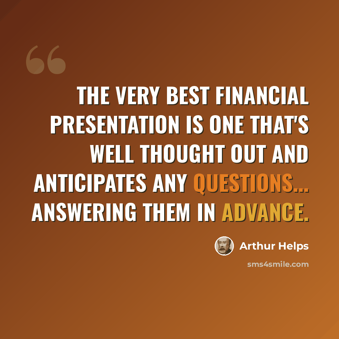 “The very best financial presentation is one that's well thought out and anticipates any questions... answering them in advance.” quote by Arthur Helps
