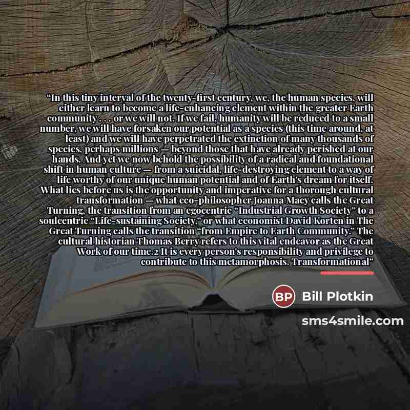 “In this tiny interval of the twenty-first century, we, the human species, will either learn to become a life-enhancing element within the greater Earth community . . . or we will not. If we fail, humanity will be reduced to a small number, we will have forsaken our potential as a species (this…” quote by Bill Plotkin