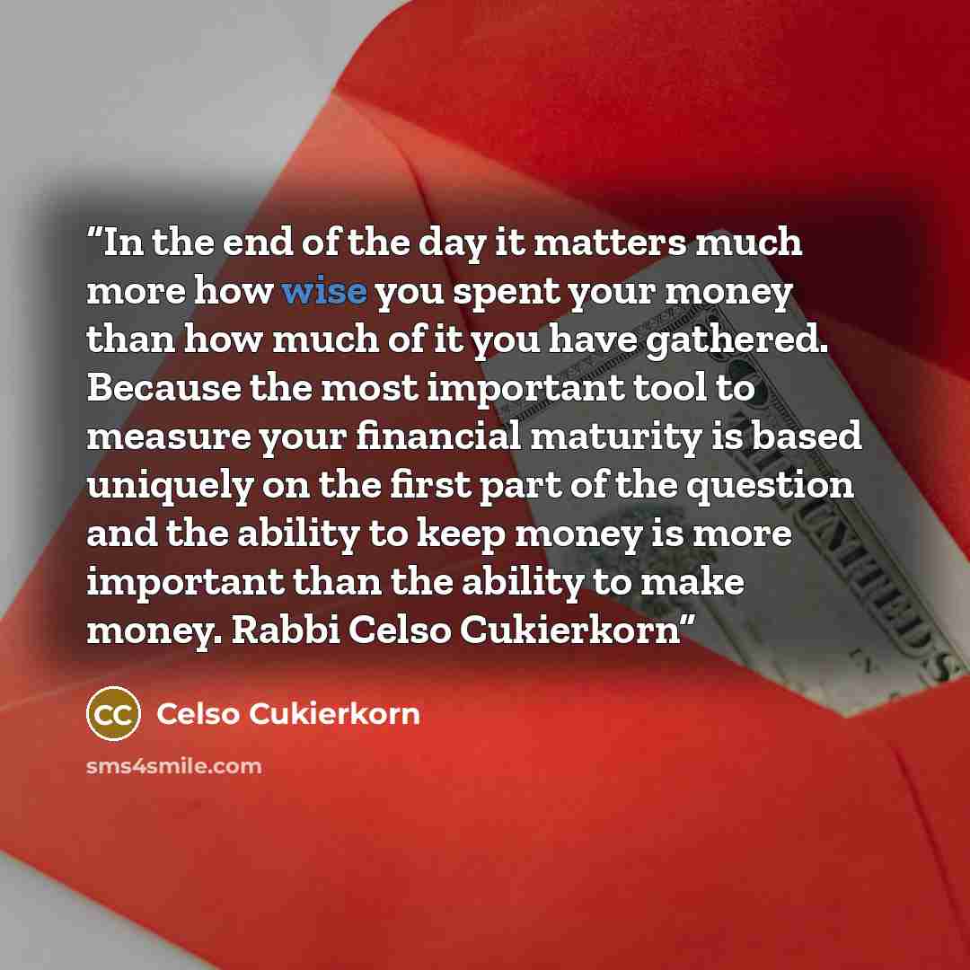 “In the end of the day it matters much more how wise you spent your money than how much of it you have gathered. Because the most important tool to measure your financial maturity is based uniquely on the first part of the question and the ability to keep money is more important than the ability to…” quote by Celso Cukierkorn