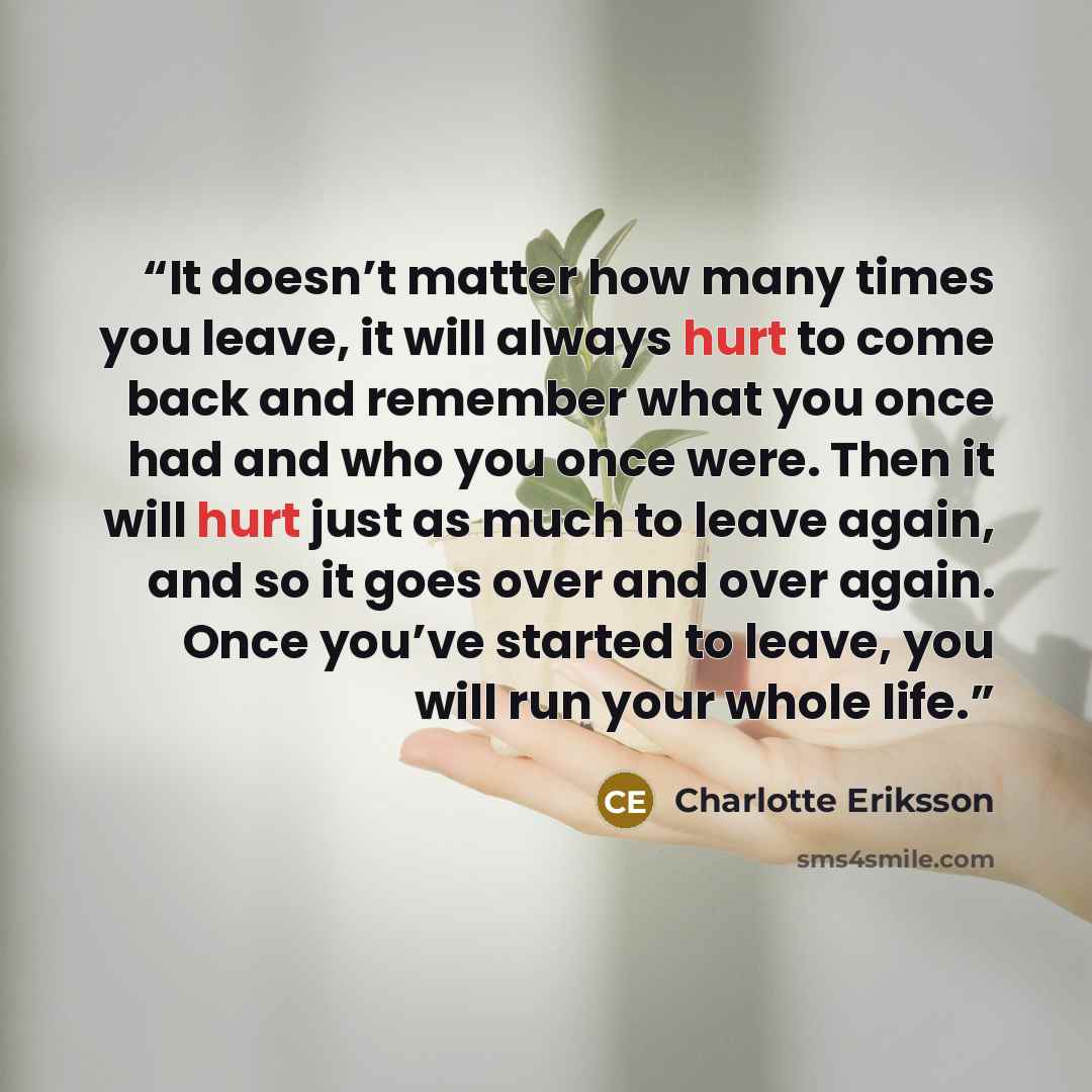 “It doesn’t matter how many times you leave, it will always hurt to come back and remember what you once had and who you once were. Then it will hurt just as much to leave again, and so it goes over and over again. Once you’ve started to leave, you will run your whole life.” quote by Charlotte Eriksson