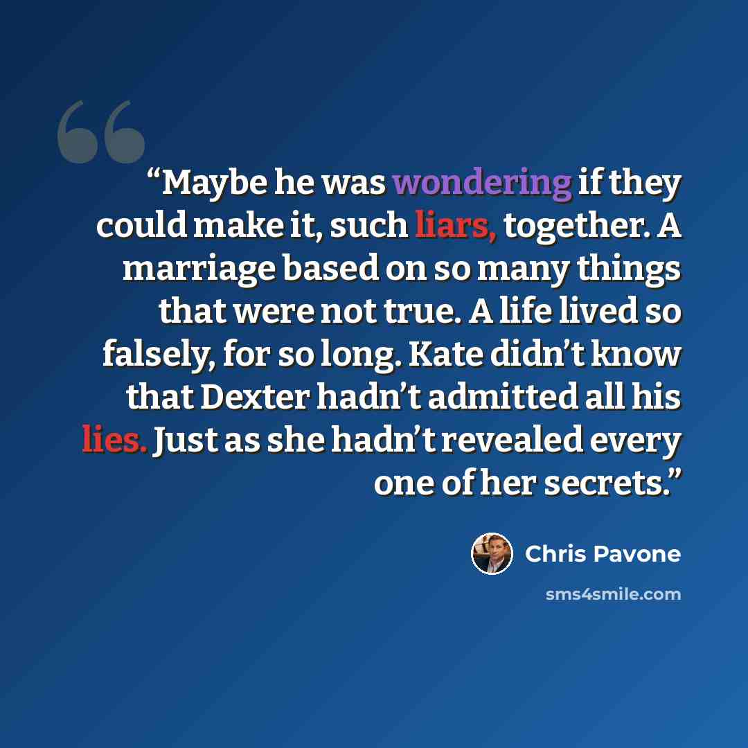 “Maybe he was wondering if they could make it, such liars, together. A marriage based on so many things that were not true. A life lived so falsely, for so long. Kate didn’t know that Dexter hadn’t admitted all his lies. Just as she hadn’t revealed every one of her secrets.” quote by Chris Pavone