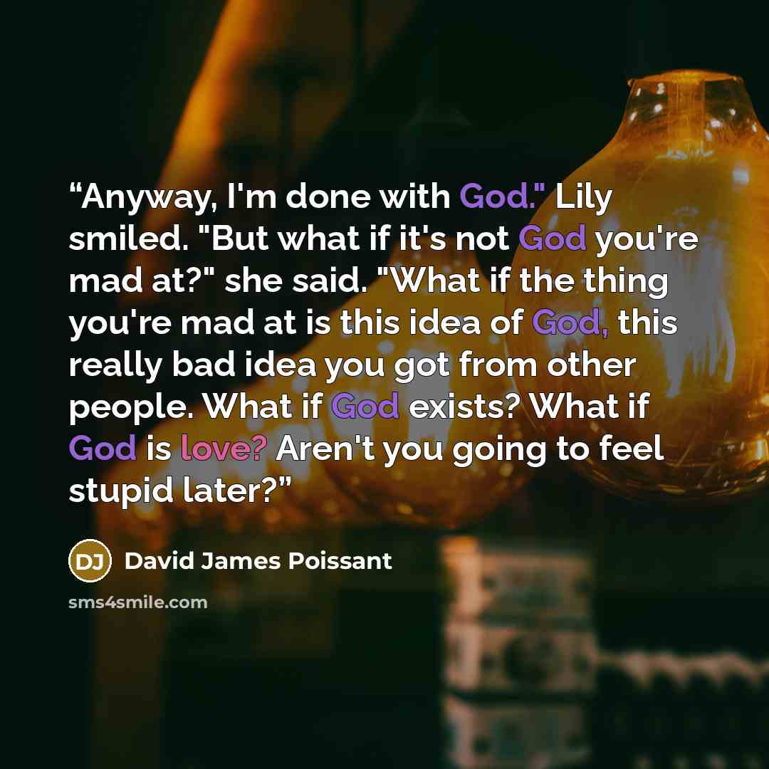 “Anyway, I'm done with God." Lily smiled. "But what if it's not God you're mad at?" she said. "What if the thing you're mad at is this idea of God, this really bad idea you got from other people. What if God exists? What if God is love? Aren't you going to feel stupid later?” quote by David James Poissant