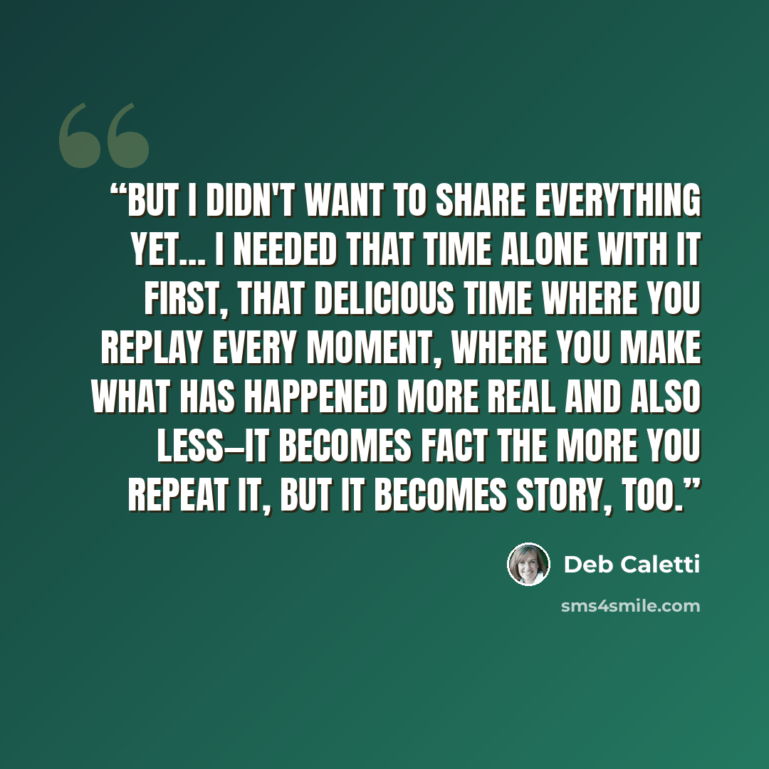 “But I didn't want to share everything yet… I needed that time alone with it first, that delicious time where you replay every moment, where you make what has happened more real and also less—it becomes fact the more you repeat it, but it becomes story, too.” quote by Deb Caletti